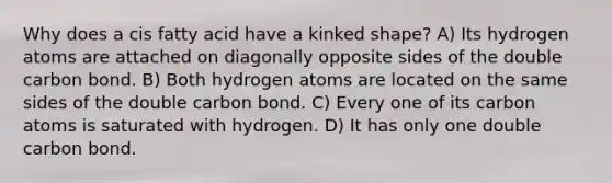 Why does a cis fatty acid have a kinked shape? A) Its hydrogen atoms are attached on diagonally opposite sides of the double carbon bond. B) Both hydrogen atoms are located on the same sides of the double carbon bond. C) Every one of its carbon atoms is saturated with hydrogen. D) It has only one double carbon bond.