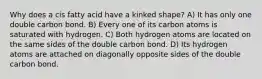 Why does a cis fatty acid have a kinked shape? A) It has only one double carbon bond. B) Every one of its carbon atoms is saturated with hydrogen. C) Both hydrogen atoms are located on the same sides of the double carbon bond. D) Its hydrogen atoms are attached on diagonally opposite sides of the double carbon bond.