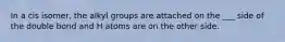 In a cis isomer, the alkyl groups are attached on the ___ side of the double bond and H atoms are on the other side.