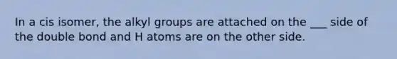 In a cis isomer, the alkyl groups are attached on the ___ side of the double bond and H atoms are on the other side.
