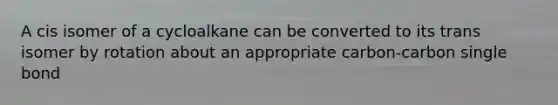 A cis isomer of a cycloalkane can be converted to its trans isomer by rotation about an appropriate carbon-carbon single bond