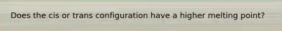 Does the cis or trans configuration have a higher melting point?