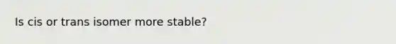 Is cis or trans isomer more stable?