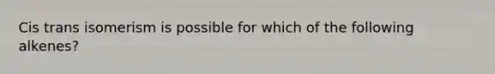 Cis trans isomerism is possible for which of the following alkenes?