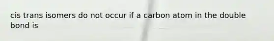 cis trans isomers do not occur if a carbon atom in the double bond is