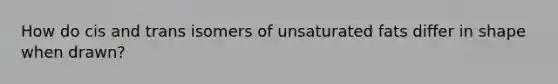 How do cis and trans isomers of unsaturated fats differ in shape when drawn?