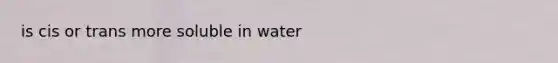 is cis or trans more soluble in water