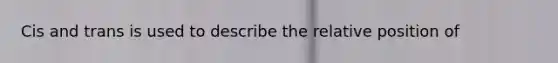 Cis and trans is used to describe the relative position of