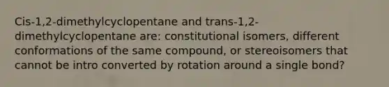 Cis-1,2-dimethylcyclopentane and trans-1,2-dimethylcyclopentane are: constitutional isomers, different conformations of the same compound, or stereoisomers that cannot be intro converted by rotation around a single bond?