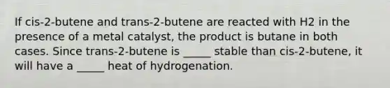 If cis-2-butene and trans-2-butene are reacted with H2 in the presence of a metal catalyst, the product is butane in both cases. Since trans-2-butene is _____ stable than cis-2-butene, it will have a _____ heat of hydrogenation.