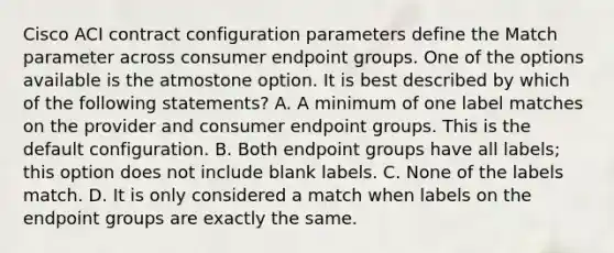 Cisco ACI contract configuration parameters define the Match parameter across consumer endpoint groups. One of the options available is the atmostone option. It is best described by which of the following statements? A. A minimum of one label matches on the provider and consumer endpoint groups. This is the default configuration. B. Both endpoint groups have all labels; this option does not include blank labels. C. None of the labels match. D. It is only considered a match when labels on the endpoint groups are exactly the same.