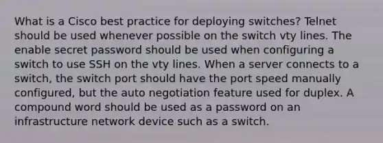 What is a Cisco best practice for deploying switches? Telnet should be used whenever possible on the switch vty lines. The enable secret password should be used when configuring a switch to use SSH on the vty lines. When a server connects to a switch, the switch port should have the port speed manually configured, but the auto negotiation feature used for duplex. A compound word should be used as a password on an infrastructure network device such as a switch.