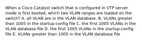 When a Cisco Catalyst switch that is configured in VTP server mode is first booted, which two VLAN ranges are loaded on the switch? A. all VLAN are in the VLAN database. B. VLANs greater than 1005 in the startup-config file C. the first 1005 VLANs in the VLAN database file D. the first 1005 VLANs in the startup-config file E. VLANs greater than 1005 in the VLAN database file