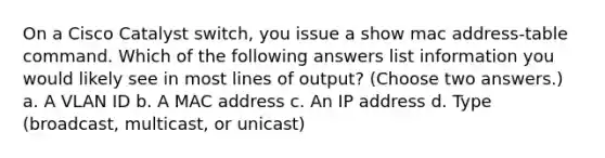 On a Cisco Catalyst switch, you issue a show mac address-table command. Which of the following answers list information you would likely see in most lines of output? (Choose two answers.) a. A VLAN ID b. A MAC address c. An IP address d. Type (broadcast, multicast, or unicast)