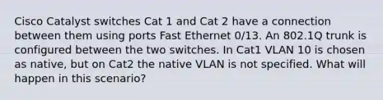 Cisco Catalyst switches Cat 1 and Cat 2 have a connection between them using ports Fast Ethernet 0/13. An 802.1Q trunk is configured between the two switches. In Cat1 VLAN 10 is chosen as native, but on Cat2 the native VLAN is not specified. What will happen in this scenario?