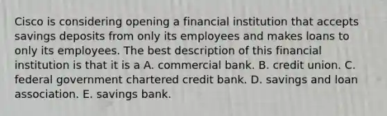 Cisco is considering opening a financial institution that accepts savings deposits from only its employees and makes loans to only its employees. The best description of this financial institution is that it is a A. commercial bank. B. credit union. C. federal government chartered credit bank. D. savings and loan association. E. savings bank.