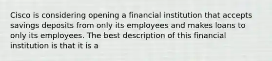 Cisco is considering opening a financial institution that accepts savings deposits from only its employees and makes loans to only its employees. The best description of this financial institution is that it is a