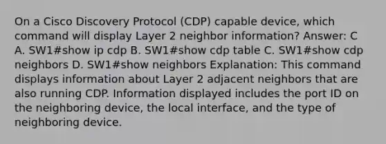 On a Cisco Discovery Protocol (CDP) capable device, which command will display Layer 2 neighbor information? Answer: C A. SW1#show ip cdp B. SW1#show cdp table C. SW1#show cdp neighbors D. SW1#show neighbors Explanation: This command displays information about Layer 2 adjacent neighbors that are also running CDP. Information displayed includes the port ID on the neighboring device, the local interface, and the type of neighboring device.