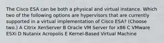 The Cisco ESA can be both a physical and virtual instance. Which two of the following options are hypervisors that are currently supported in a virtual implementation of Cisco ESA? (Choose two.) A Citrix XenServer B Oracle VM Server for x86 C VMware ESXi D Nutanix Acropolis E Kernel-Based Virtual Machine