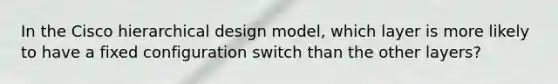 In the Cisco hierarchical design model, which layer is more likely to have a fixed configuration switch than the other layers?