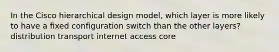 In the Cisco hierarchical design model, which layer is more likely to have a fixed configuration switch than the other layers? distribution transport internet access core