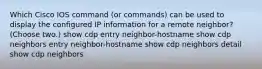 Which Cisco IOS command (or commands) can be used to display the configured IP information for a remote neighbor? (Choose two.) show cdp entry neighbor-hostname show cdp neighbors entry neighbor-hostname show cdp neighbors detail show cdp neighbors