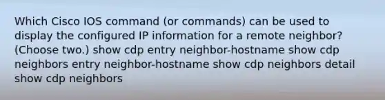 Which Cisco IOS command (or commands) can be used to display the configured IP information for a remote neighbor? (Choose two.) show cdp entry neighbor-hostname show cdp neighbors entry neighbor-hostname show cdp neighbors detail show cdp neighbors