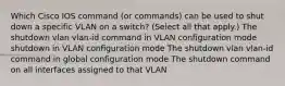 Which Cisco IOS command (or commands) can be used to shut down a specific VLAN on a switch? (Select all that apply.) The shutdown vlan vlan-id command in VLAN configuration mode shutdown in VLAN configuration mode The shutdown vlan vlan-id command in global configuration mode The shutdown command on all interfaces assigned to that VLAN