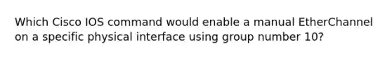 Which Cisco IOS command would enable a manual EtherChannel on a specific physical interface using group number 10?