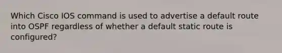 Which Cisco IOS command is used to advertise a default route into OSPF regardless of whether a default static route is configured?