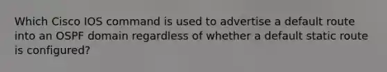 Which Cisco IOS command is used to advertise a default route into an OSPF domain regardless of whether a default static route is configured?