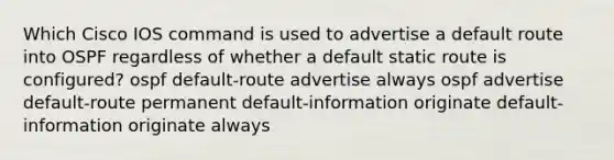 Which Cisco IOS command is used to advertise a default route into OSPF regardless of whether a default static route is configured? ospf default-route advertise always ospf advertise default-route permanent default-information originate default-information originate always