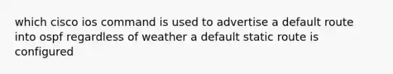 which cisco ios command is used to advertise a default route into ospf regardless of weather a default static route is configured