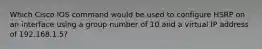 Which Cisco IOS command would be used to configure HSRP on an interface using a group number of 10 and a virtual IP address of 192.168.1.5?