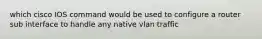 which cisco IOS command would be used to configure a router sub interface to handle any native vlan traffic