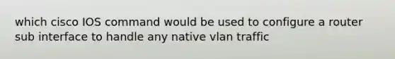 which cisco IOS command would be used to configure a router sub interface to handle any native vlan traffic