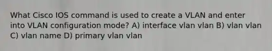 What Cisco IOS command is used to create a VLAN and enter into VLAN configuration mode? A) interface vlan vlan B) vlan vlan C) vlan name D) primary vlan vlan