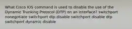 What Cisco IOS command is used to disable the use of the Dynamic Trunking Protocol (DTP) on an interface? switchport nonegotiate switchport dtp disable switchport disable dtp switchport dynamic disable