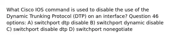 What Cisco IOS command is used to disable the use of the Dynamic Trunking Protocol (DTP) on an interface? Question 46 options: A) switchport dtp disable B) switchport dynamic disable C) switchport disable dtp D) switchport nonegotiate