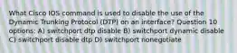 What Cisco IOS command is used to disable the use of the Dynamic Trunking Protocol (DTP) on an interface? Question 10 options: A) switchport dtp disable B) switchport dynamic disable C) switchport disable dtp D) switchport nonegotiate