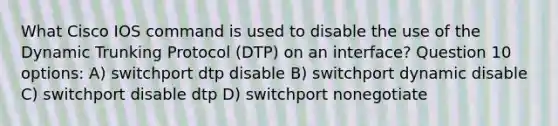 What Cisco IOS command is used to disable the use of the Dynamic Trunking Protocol (DTP) on an interface? Question 10 options: A) switchport dtp disable B) switchport dynamic disable C) switchport disable dtp D) switchport nonegotiate