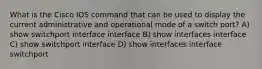 What is the Cisco IOS command that can be used to display the current administrative and operational mode of a switch port? A) show switchport interface interface B) show interfaces interface C) show switchport interface D) show interfaces interface switchport