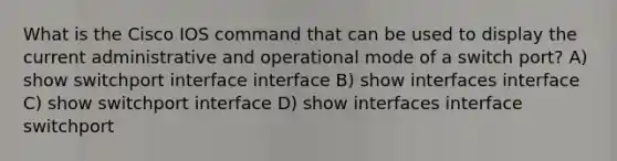 What is the Cisco IOS command that can be used to display the current administrative and operational mode of a switch port? A) show switchport interface interface B) show interfaces interface C) show switchport interface D) show interfaces interface switchport