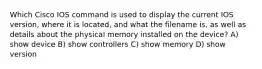 Which Cisco IOS command is used to display the current IOS version, where it is located, and what the filename is, as well as details about the physical memory installed on the device? A) show device B) show controllers C) show memory D) show version