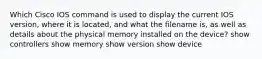 Which Cisco IOS command is used to display the current IOS version, where it is located, and what the filename is, as well as details about the physical memory installed on the device? show controllers show memory show version show device