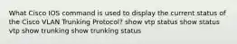 What Cisco IOS command is used to display the current status of the Cisco VLAN Trunking Protocol? show vtp status show status vtp show trunking show trunking status