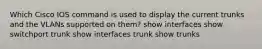 Which Cisco IOS command is used to display the current trunks and the VLANs supported on them? show interfaces show switchport trunk show interfaces trunk show trunks