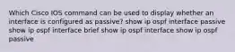 Which Cisco IOS command can be used to display whether an interface is configured as passive? show ip ospf interface passive show ip ospf interface brief show ip ospf interface show ip ospf passive