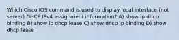 Which Cisco IOS command is used to display local interface (not server) DHCP IPv4 assignment information? A) show ip dhcp binding B) show ip dhcp lease C) show dhcp ip binding D) show dhcp lease