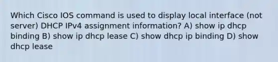 Which Cisco IOS command is used to display local interface (not server) DHCP IPv4 assignment information? A) show ip dhcp binding B) show ip dhcp lease C) show dhcp ip binding D) show dhcp lease